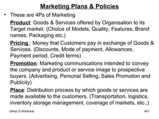 Marketing Plans & Policies These are 4Ps of Marketing Product : Goods & Services offered by Organisation to its Target market. (Choice of Models, Quality, Features, Brand names, Packaging etc.) Pricing  : Money that Customers pay in exchange of Goods & Services. (Discounts, Mode of payment, Allowances, Payment period, Credit terms) Promotion : Marketing communications intended to convey the company and product or service image to prospective buyers. (Advertising, Personal Selling, Sales Promotion and Publicity) Place : Distribution process by which goods or services are made available to the customers. (Transportation, logistics, inventory storage management, coverage of markets, etc.,) 