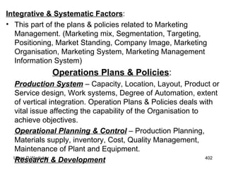 Integrative & Systematic Factors : This part of the plans & policies related to Marketing Management. (Marketing mix, Segmentation, Targeting, Positioning, Market Standing, Company Image, Marketing Organisation, Marketing System, Marketing Management Information System) Operations Plans & Policies :   Production System  – Capacity, Location, Layout, Product or Service design, Work systems, Degree of Automation, extent of vertical integration. Operation Plans & Policies deals with vital issue affecting the capability of the Organisation to achieve objectives. Operational Planning & Control  – Production Planning, Materials supply, inventory, Cost, Quality Management, Maintenance of Plant and Equipment. Research & Development   