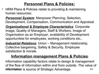 Personnel Plans & Policies: HRM Plans & Policies relate to providing & maintaining human resources:  Personnel System : Manpower Planning, Selection, Development, Compensation, Communication and Appraisal Organisational & Employee Characteristics : Corporate image, Quality of Managers, Staff & Workers, Image of Organisation as an Employer, availability of Development opportunities for employees, working conditions etc., Industrial Relations : Union – Management relationship, Collective bargaining, Safety & Security, Employee satisfaction & morale. Information management Plans & Policies : Information capability factors relate to design & management of the flow of information within and from outside. The value of information is source of Strategic Advantage. 