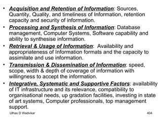 Acquisition and Retention of Information : Sources, Quantity, Quality, and timeliness of Information, retention capacity and security of information. Processing and Synthesis of Information : Database management, Computer Systems, Software capability and ability to synthesise information. Retrieval & Usage of Information :  Availability and appropriateness of Information formats and the capacity to assimilate and use information. Transmission & Dissemination of Information : speed, scope, width & depth of coverage of information with willingness to accept the information. Integrative, Systematic and Supportive Factors : availability of IT infrastructure and its relevance, compatibility to organisational needs, up gradation facilities, investing in state of art systems, Computer professionals, top management support.  