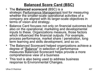 Balanced Score Card (BSC) The  Balanced scorecard  (BSC) is a strategic  Performance Management  tool for measuring whether the smaller-scale operational activities of a company are aligned with its larger-scale objectives in terms of vision and strategy. Balance Card focuses not only on financial outcomes but also on the operational, marketing and developmental inputs to these. Organizations measure, those factors which influenced the financial outputs. For example, process performance, market share / penetration, long term learning and skills development, and so on.  The Balanced Scorecard helped organizations achieve a degree of  “Balance " in selection of performance measures   Balanced Scorecard helps provide a more comprehensive view of a business This tool is also being used to address business response to Environmental Changes.   