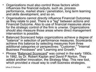 Organizations must also control those factors which influences the financial outputs, such as, process performance, market share / penetration, long term learning and skills development, and so on. Organisations cannot  directly  influence Financial Outcomes as they relate to past. There is a "lag" between actions and Financial Outcome. Also to use of financial measures alone for the strategic control of the firm is  unwise . Organizations should also measure those areas where direct management intervention is possible.  Balanced Scorecard helps organizations achieve a degree of "balance" in selection of performance measures. Scorecards achieve this balance by selecting measures from three additional categories or perspectives: "Customer," "Internal Business Processes" and "Learning and Growth." Phrase  “ Balanced Scorecard " was coined in the early 1990s .  In 1992, by  Dr. Robert  Kaplan and David P Norton.  They added  another innovation, the Strategy Map. This new tool, which provided a visual way to craft business strategies. 