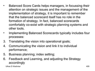 Balanced Score Cards helps managers, in focussing their attention on strategic issues and the management of the implementation of strategy, it is important to remember that the balanced scorecard itself has no role in the formation of strategy. In fact, balanced scorecards comfortably co-exist with strategic planning systems and other tools. Implementing Balanced Scorecards typically includes four processes: Translating the vision into operational goals; Communicating the vision and link it to individual performance; Business planning; index setting; Feedback and Learning, and adjusting the Strategy accordingly 