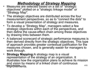 Methodology of Strategy Mapping Measures are selected based on a set of "strategic objectives" plotted on a "strategic linkage model" or “Strategy Map".  The strategic objectives are distributed across the four measurement perspectives, so as to "connect the dots" to form a visual presentation of strategy and measures. To develop a ”Strategy Map”, managers select a few strategic objectives within each of the perspectives, and then define the cause-effect chain among these objectives by drawing links between them.  A balanced scorecard of strategic performance measures is then derived directly from the strategic objectives. This type of approach provides greater contextual justification for the measures chosen, and is generally easier for managers to work through.  Strategy Mapping: A strategy map is a visual representation of the strategy of an organization. It illustrates how the organization plans to achieve its mission and vision by means of a linked chain of continuous improvements. 