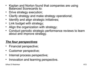 Kaplan and Norton found that companies are using Balanced Scorecards to: Drive strategy execution; Clarify strategy and make strategy operational; Identify and align strategic initiatives; Link budget with strategy; Align the organization with strategy; Conduct periodic strategic performance reviews to learn about and improve strategy. The four perspectives Financial perspective; Customer perspective; Internal process perspective; Innovation and learning perspective. 