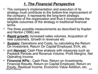 1. The Financial Perspective The company’s implementation and execution of its strategy must contribute to the bottom-line improvement of the company. It represents the long-term strategic objectives of the organization and thus it incorporates the tangible outcomes of the strategy in traditional financial terms.  The three possible measurements as described by Kaplan and Norton (1996) are:  Rapid growth:  Increased sales volumes, Acquisition of new customers, Growth in revenues etc Sustain:  Operations and Costs, by calculating the Return On Investment, Return On Capital Employed, EVA, etc and  Harvest:  Cash Flow analysis with measures such as Payback Periods and Revenue Volume. Profit Margins, Net Operating Income Financial KPIs :  Cash Flow, Return on Investments, Financial Results, Return on Capital Employed, Return on Equity, Residual Income, Economic Value Addition, etc. 