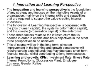 4. Innovation and Learning Perspective  The   innovation and learning perspective   is the foundation of any strategy and focuses on the Intangible Assets   of an organization, mainly on the internal skills and capabilities that are required to support the value-creating internal processes.  The Innovation & Learning Perspective is concerned with the jobs (human capital), the systems (information capital), and the climate (organisation capital) of the enterprise.  These three factors relate to the infrastructure that is needed in order to enable ambitious objectives in the other three perspectives to be achieved.  This of course will be in the long term, since an improvement in the learning and growth perspective will require certain expenditures that may decrease short-term financial results, whilst contributing to long-term success. Learning and growth: KPIs:  Investment Rate, Illness Rate, Internal Promotions, (Succession Plan), Employee Turnover, Gender Ratios 