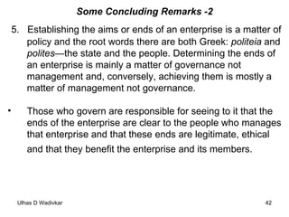 Some Concluding Remarks -2 5.  Establishing the aims or ends of an enterprise is a matter of policy and the root words there are both Greek:  politeia  and  polites —the state and the people. Determining the ends of an enterprise is mainly a matter of governance not management and, conversely, achieving them is mostly a matter of management not governance.  Those who govern are responsible for seeing to it that the ends of the enterprise are clear to the people who manages that enterprise and that these ends are legitimate, ethical and that they benefit the enterprise and its members.   
