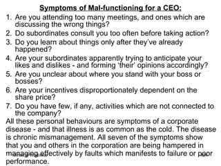 Symptoms of Mal-functioning for a CEO: Are you attending too many meetings, and ones which are discussing the wrong things?  Do subordinates consult you too often before taking action? Do you learn about things only after they’ve already happened?  Are your subordinates apparently trying to anticipate your likes and dislikes - and forming ‘their’ opinions accordingly?  Are you unclear about where you stand with your boss or bosses?  Are your incentives disproportionately dependent on the share price? Do you have few, if any, activities which are not connected to the company?  All these personal behaviours are symptoms of a corporate disease - and that illness is as common as the cold. The disease is chronic mismanagement. All seven of the symptoms show that you and others in the corporation are being hampered in managing effectively by faults which manifests to failure or poor performance. 