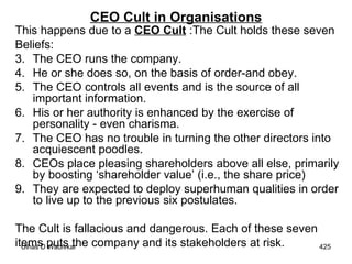 CEO Cult in Organisations This happens due to a  CEO Cult  :The Cult holds these seven Beliefs:  The CEO runs the company.  He or she does so, on the basis of order-and obey.  The CEO controls all events and is the source of all important information. His or her authority is enhanced by the exercise of personality - even charisma.  The CEO has no trouble in turning the other directors into acquiescent poodles.  CEOs place pleasing shareholders above all else, primarily by boosting ‘shareholder value’ (i.e., the share price)  They are expected to deploy superhuman qualities in order to live up to the previous six postulates.  The Cult is fallacious and dangerous. Each of these seven items puts the company and its stakeholders at risk. 
