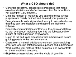 What a CEO should do? Generate collective, collaborative processes that make excellent decisions and effective execution far more likely. For example, CEO should...  Limit the number of meetings you attend to those whose purpose are clearly defined and demand your presence.  Delegate ample authority and autonomy to subordinates so that they can take decisions and actions on their own initiative.  Establish communications bottom-up, top-down and lateral so that everybody, including you, has the fullest possible picture of what’s going on everywhere.  Listen to full and frank discussion with subordinates before guiding people to the best consensus.  Operate on a mutual, advise-and-consent basis (avoiding order-and-obey) in relations with superiors and subordinates  Work out the vital metrics of the business, and concentrate on them, not the share price.  Stop the business taking over the whole of your life.  
