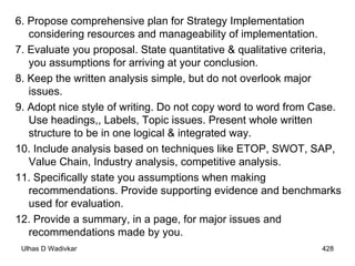 6. Propose comprehensive plan for Strategy Implementation considering resources and manageability of implementation. 7. Evaluate you proposal. State quantitative & qualitative criteria, you assumptions for arriving at your conclusion. 8. Keep the written analysis simple, but do not overlook major issues. 9. Adopt nice style of writing. Do not copy word to word from Case. Use headings,, Labels, Topic issues. Present whole written structure to be in one logical & integrated way. 10. Include analysis based on techniques like ETOP, SWOT, SAP, Value Chain, Industry analysis, competitive analysis. 11. Specifically state you assumptions when making recommendations. Provide supporting evidence and benchmarks used for evaluation. 12. Provide a summary, in a page, for major issues and recommendations made by you. 