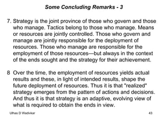 Some Concluding Remarks - 3 7. Strategy is the joint province of those who govern and those who manage. Tactics belong to those who manage. Means or resources are jointly controlled. Those who govern and manage are jointly responsible for the deployment of resources. Those who manage are responsible for the employment of those resources—but always in the context of the ends sought and the strategy for their achievement.  8 Over the time, the employment of resources yields actual results and these, in light of intended results, shape the future deployment of resources. Thus it is that "realized" strategy emerges from the pattern of actions and decisions. And thus it is that strategy is an adaptive, evolving view of what is required to obtain the ends in view.  