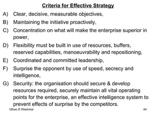 Criteria for Effective Strategy Clear, decisive, measurable objectives, Maintaining the initiative proactively, Concentration on what will make the enterprise superior in power, Flexibility must be built in use of resources, buffers, reserved capabilities, manoeuvrability and repositioning, Coordinated and committed leadership, Surprise the opponent by use of speed, secrecy and intelligence, Security: the organisation should secure & develop resources required, securely maintain all vital operating points for the enterprise, an effective intelligence system to prevent effects of surprise by the competitors.  
