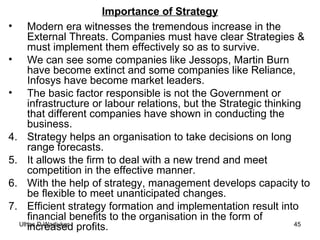 Importance of Strategy Modern era witnesses the tremendous increase in the External Threats. Companies must have clear Strategies & must implement them effectively so as to survive. We can see some companies like Jessops, Martin Burn have become extinct and some companies like Reliance, Infosys have become market leaders. The basic factor responsible is not the Government or infrastructure or labour relations, but the Strategic thinking that different companies have shown in conducting the business. Strategy helps an organisation to take decisions on long range forecasts. It allows the firm to deal with a new trend and meet competition in the effective manner. With the help of strategy, management develops capacity to be flexible to meet unanticipated changes. Efficient strategy formation and implementation result into financial benefits to the organisation in the form of increased profits.  