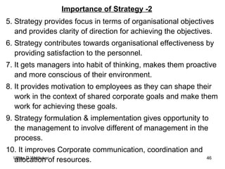 Importance of Strategy -2 5. Strategy provides focus in terms of organisational objectives and provides clarity of direction for achieving the objectives. 6. Strategy contributes towards organisational effectiveness by providing satisfaction to the personnel. 7. It gets managers into habit of thinking, makes them proactive and more conscious of their environment. 8. It provides motivation to employees as they can shape their work in the context of shared corporate goals and make them work for achieving these goals. 9. Strategy formulation & implementation gives opportunity to the management to involve different of management in the process. 10. It improves Corporate communication, coordination and allocation of resources. 