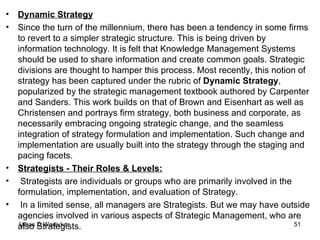 Dynamic Strategy Since the turn of the millennium, there has been a tendency in some firms to revert to a simpler strategic structure. This is being driven by information technology. It is felt that Knowledge Management Systems should be used to share information and create common goals. Strategic divisions are thought to hamper this process. Most recently, this notion of strategy has been captured under the rubric of  Dynamic Strategy , popularized by the strategic management textbook authored by Carpenter and Sanders. This work builds on that of Brown and Eisenhart as well as Christensen and portrays firm strategy, both business and corporate, as necessarily embracing ongoing strategic change, and the seamless integration of strategy formulation and implementation. Such change and implementation are usually built into the strategy through the staging and pacing facets. Strategists - Their Roles & Levels: Strategists are individuals or groups who are primarily involved in the formulation, implementation, and evaluation of Strategy. In a limited sense, all managers are Strategists. But we may have outside agencies involved in various aspects of Strategic Management, who are also Strategists. 