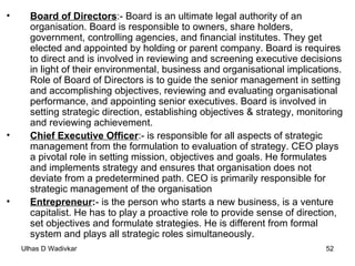 Board of Directors :- Board is an ultimate legal authority of an organisation. Board is responsible to owners, share holders, government, controlling agencies, and financial institutes. They get elected and appointed by holding or parent company. Board is requires to direct and is involved in reviewing and screening executive decisions in light of their environmental, business and organisational implications.   Role of Board of Directors is to guide the senior management in setting and accomplishing objectives, reviewing and evaluating organisational performance, and appointing senior executives. Board is involved in setting strategic direction, establishing objectives & strategy, monitoring and reviewing achievement. Chief Executive Officer :- is responsible for all aspects of strategic management from the formulation to evaluation of strategy. CEO plays a pivotal role in setting mission, objectives and goals. He formulates and implements strategy and ensures that organisation does not deviate from a predetermined path. CEO is primarily responsible for strategic management of the organisation Entrepreneur : - is the person who starts a new business, is a venture capitalist. He has to play a proactive role to provide sense of direction, set objectives and formulate strategies. He is different from formal system and plays all strategic roles simultaneously. 