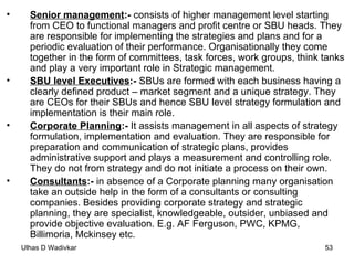 Senior management :-  consists of higher management level starting from CEO to functional managers and profit centre or SBU heads. They are responsible for implementing the strategies and plans and for a periodic evaluation of their performance. Organisationally they come together in the form of committees, task forces, work groups, think tanks and play a very important role in Strategic management. SBU level Executives :-  SBUs are formed with each business having a clearly defined product – market segment and a unique strategy. They are CEOs for their SBUs and hence SBU level strategy formulation and implementation is their main role. Corporate Planning :-  It assists management in all aspects of strategy formulation, implementation and evaluation. They are responsible for preparation and communication of strategic plans, provides administrative support and plays a measurement and controlling role. They do not from strategy and do not initiate a process on their own. Consultants :-  in absence of a Corporate planning many organisation take an outside help in the form of a consultants or consulting companies. Besides providing corporate strategy and strategic planning, they are specialist, knowledgeable, outsider, unbiased and provide objective evaluation. E.g. AF Ferguson, PWC, KPMG, Billimoria, Mckinsey etc. 
