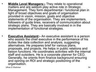 Middle Level Managers:-  They relate to operational matters and are seldom play active role in Strategic Management. They form departmental / functional plan in light of broad objectives and goals of organisation provided in vision, mission, goals and objective statements of the organisation. They are implementers, followers of guide lines, receivers of communication about strategic plans. They are basically involved in in the implementation of functional strategies. Executive Assistant :-  An executive assistant is a person who assists the chief executive in the performance of his duties like data collection and analysis, suggesting alternatives. He prepares brief for various plans, proposals, and projects. He helps in public relations and liaison functions. He coordinates activities with the internal staff and outsiders. He is a corporate planner for CEO. Generally, he orients from finance background ensuring and opining on ROI and strategic positioning of the organisation. 