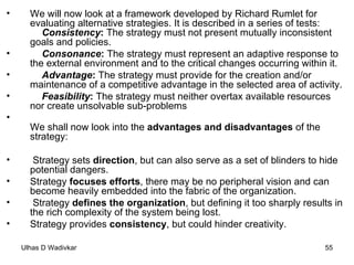 We will now look at a framework developed by Richard Rumlet for evaluating alternative strategies. It is described in a series of tests: Consistency :  The strategy must not present mutually inconsistent goals and policies. Consonance :  The strategy must represent an adaptive response to the external environment and to the critical changes occurring within it. Advantage :  The strategy must provide for the creation and/or maintenance of a competitive advantage in the selected area of activity. Feasibility :  The strategy must neither overtax available resources nor create unsolvable sub-problems We shall now look into the  advantages and disadvantages  of the strategy: Strategy sets  direction , but can also serve as a set of blinders to hide potential dangers. Strategy  focuses efforts , there may be no peripheral vision and can become heavily embedded into the fabric of the organization. Strategy  defines the organization , but defining it too sharply results in the rich complexity of the system being lost. Strategy provides  consistency , but could hinder creativity. 