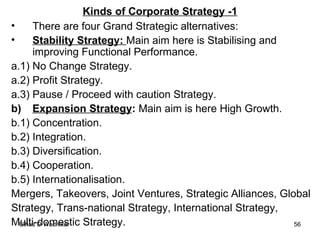 Kinds of Corporate Strategy -1 There are four Grand Strategic alternatives: Stability Strategy:  Main aim here is Stabilising and improving Functional Performance. a.1) No Change Strategy. a.2) Profit Strategy. a.3) Pause / Proceed with caution Strategy. b) Expansion Strategy :  Main aim is here High Growth. b.1) Concentration. b.2) Integration. b.3) Diversification. b.4) Cooperation. b.5) Internationalisation. Mergers, Takeovers, Joint Ventures, Strategic Alliances, Global  Strategy, Trans-national Strategy, International Strategy,  Multi-domestic Strategy. 