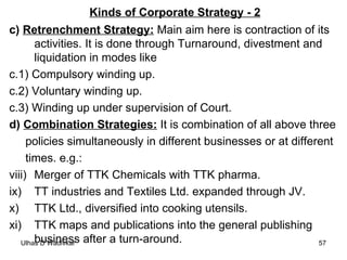 Kinds of Corporate Strategy - 2 c)  Retrenchment Strategy:  Main aim here is contraction of its activities. It is done through Turnaround, divestment and liquidation in modes like c.1) Compulsory winding up. c.2) Voluntary winding up. c.3) Winding up under supervision of Court. d)  Combination Strategies:  It is combination of all above three  policies simultaneously in different businesses or at different  times. e.g.: Merger of TTK Chemicals with TTK pharma. TT industries and Textiles Ltd. expanded through JV. TTK Ltd., diversified into cooking utensils. TTK maps and publications into the general publishing business after a turn-around. 