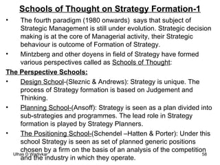 Schools of Thought on Strategy Formation-1 The fourth paradigm (1980 onwards)  says that subject of  Strategic Management is still under evolution. Strategic decision making is at the core of Managerial activity, their Strategic behaviour is outcome of Formation of Strategy. Mintzberg and other doyens in field of Strategy have formed various perspectives called as  Schools of Thought : The Perspective Schools: Design School -(Sleznic & Andrews): Strategy is unique. The process of Strategy formation is based on Judgement and Thinking. Planning School- (Ansoff): Strategy is seen as a plan divided into sub-strategies and programmes. The lead role in Strategy formation is played by Strategy Planners. The Positioning School- (Schendel –Hatten & Porter): Under this school Strategy is seen as set of planned generic positions chosen by a firm on the basis of an analysis of the competition and the industry in which they operate.  