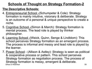 Schools of Thought on Strategy Formation-2 The Descriptive Schools: 4.  Entrepreneurial School - (Schumpeter & Cole): Strategy formation is mainly intuitive, visionary & deliberate. Strategy is an outcome of a personal & unique perspective to create a niche. 5.  Cognitive School - (Simon & March): Strategy formation is mental process. The lead role is played by thinker philosopher. 6.  Learning School - (Weick, Quinn, Senge & Lindblom): This school perceives Strategy formation as an emergent process. The process is informal and messy and lead role is played by the learner. 7.  Power School  - (Allison & Astley): Strategy is seen as political & cooperative process or pattern. This school perceives Strategy formation as negotiation process. The process of Strategy formation is messy, emergent & deliberate.  