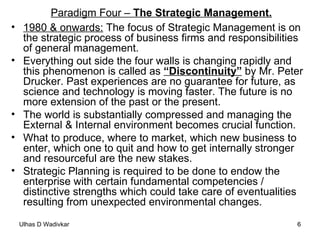 Paradigm Four –  The Strategic Management. 1980 & onwards:  The focus of Strategic Management is on the strategic process of business firms and responsibilities of general management.  Everything out side the four walls is changing rapidly and this phenomenon is called as  “Discontinuity”  by Mr. Peter Drucker. Past experiences are no guarantee for future, as science and technology is moving faster. The future is no more extension of the past or the present.  The world is substantially compressed and managing the External & Internal environment becomes crucial function.  What to produce, where to market, which new business to enter, which one to quit and how to get internally stronger and resourceful are the new stakes.  Strategic Planning is required to be done to endow the enterprise with certain fundamental competencies / distinctive strengths which could take care of eventualities resulting from unexpected environmental changes. 