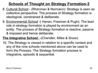 Schools of Thought on Strategy Formation-3 8.  Cultural School  - (Rhenman & Normann): Strategy is seen as collective perspective. The process of Strategy formation is ideological, constrained & deliberate. 9.  Environmental School  -( Hanan, Freeman & Pugh): The lead role in strategy formation is played by environment as an entity. The process of Strategy formation is reactive, passive & imposed and hence deliberate. The Integrative School:  -(Chandler, Miles & Snow): 10. The Strategy is viewed in relation to a specific context and any of the nine schools mentioned above can be used to form the Process. The Strategy formation process is integrative, episodic & sequential.  