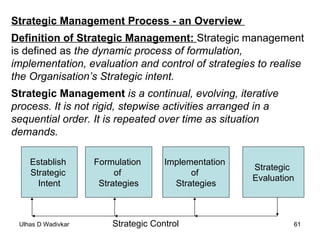 Strategic Management Process - an Overview  Definition of Strategic Management:  Strategic management  is defined as  the dynamic process of formulation,  implementation, evaluation and control of strategies to realise  the Organisation’s Strategic intent. Strategic Management  is a continual, evolving, iterative  process. It is not rigid, stepwise activities arranged in a  sequential order. It is repeated over time as situation  demands. Establish  Strategic  Intent Formulation  of  Strategies Implementation  of  Strategies Strategic  Evaluation Strategic Control 