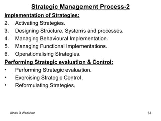 Strategic Management Process-2 Implementation of Strategies: Activating Strategies. Designing Structure, Systems and processes. Managing Behavioural Implementation. Managing Functional Implementations. Operationalising Strategies. Performing Strategic evaluation & Control: Performing Strategic evaluation. Exercising Strategic Control. Reformulating Strategies. 