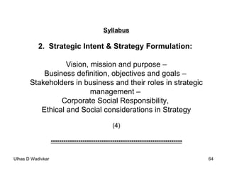 Syllabus 2.  Strategic Intent & Strategy Formulation:  Vision, mission and purpose – Business definition, objectives and goals –  Stakeholders in business and their roles in strategic management –  Corporate Social Responsibility,  Ethical and Social considerations in Strategy (4) -------------------------------------------------------------- 