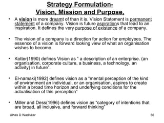 Strategy Formulation- Vision, Mission and Purpose, A  vision  is more  dream t of than it is. Vision Statement is  permanent statement  of a company. Vision is future  aspiration s that lead to an inspiration. It defines the very  purpose of existence  of a company.  The vision of a company is a direction for action for employees. The essence of a vision is forward looking view of what an organisation wishes to become.  Kotter(1990) defines Vision as “ a description of an enterprise. (an organisation, corporate culture, a business, a technology, an activity) in future”. El-namaki(1992) defines vision as a “mental perception of the kind of environment an individual, or an organisation, aspires to create within a broad time horizon and underlying conditions for the actualisation of this perception” Miller and Dess(1996) defines vision as “category of intentions that are broad, all inclusive, and forward thinking”  
