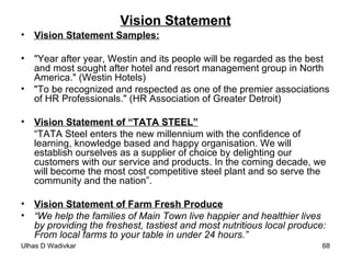 Vision Statement Vision Statement Samples: "Year after year, Westin and its people will be regarded as the best and most sought after hotel and resort management group in North America." (Westin Hotels) "To be recognized and respected as one of the premier associations of HR Professionals." (HR Association of Greater Detroit) Vision Statement of “TATA STEEL” “ TATA Steel enters the new millennium with the confidence of learning, knowledge based and happy organisation. We will establish ourselves as a supplier of choice by delighting our customers with our service and products. In the coming decade, we will become the most cost competitive steel plant and so serve the community and the nation”. Vision Statement of Farm Fresh Produce “ We help the families of Main Town live happier and healthier lives by providing the freshest, tastiest and most nutritious local produce: From local farms to your table in under 24 hours.” 