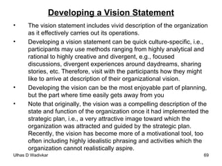Developing a Vision Statement The vision statement includes vivid description of the organization as it effectively carries out its operations.  Developing a vision statement can be quick culture-specific, i.e., participants may use methods ranging from highly analytical and rational to highly creative and divergent, e.g., focused discussions, divergent experiences around daydreams, sharing stories, etc. Therefore, visit with the participants how they might like to arrive at description of their organizational vision. Developing the vision can be the most enjoyable part of planning, but the part where time easily gets away from you Note that originally, the vision was a compelling description of the state and function of the organization once it had implemented the strategic plan, i.e., a very attractive image toward which the organization was attracted and guided by the strategic plan. Recently, the vision has become more of a motivational tool, too often including highly idealistic phrasing and activities which the organization cannot realistically aspire. 