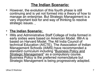 The Indian Scenario: However, the evolution of this fourth phase is still continuing and is yet not formed into a theory of how to manage an enterprise. But Strategic Management is a very important tool for and way of thinking to resolve strategic issues.  The Indian Scenario:  IIMs and Administrative Staff College of India formed in early sixties were based on American Model. IIM-A is based on Harvard Model. The All India Council of technical Education (AICTE), The Association of Indian Management Schools (AIMS) have recommended a standard curriculum including “ Business Policy and Strategic Management ” as a compulsory course. Business Policy is the preferred nomenclature but Strategic Management is being progressively adapted. 