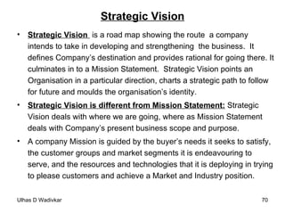 Strategic Vision Strategic Vision   is a road map showing the route  a company  intends to take in developing and strengthening  the business.  It defines Company’s destination and provides rational for going there. It culminates in to a Mission Statement.  Strategic Vision points an Organisation in a particular direction, charts a strategic path to follow for future and moulds the organisation’s identity. Strategic Vision is different from Mission Statement:  Strategic Vision deals with where we are going, where as Mission Statement deals with Company’s present business scope and purpose. A company Mission is guided by the buyer’s needs it seeks to satisfy, the customer groups and market segments it is endeavouring to serve, and the resources and technologies that it is deploying in trying to please customers and achieve a Market and Industry position. 