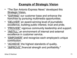Example of Strategic Vision “ The San Antonio Express News” developed this  Strategic Vision, " EXPAND”  our customer base and enhance the franchise by pursuing multimedia opportunities.  “ DELIVER”  an award-winning level of journalistic excellence, building public interest, trust and pride.  “ PROVIDE”  vigorous community leadership and support.  “ INSTILL”  an environment of internal and external excellence in customer service.  “ EMPOWER”  and recognize each employee's unique contribution.  “ ACHIEVE”  the highest standards of quality.  “ IMPROVE”  financial strength and profitability." 