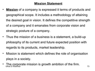 Mission Statement Mission  of a company is expressed it terms of products and geographical scope. It includes a methodology of attaining the desired goal in vision. It defines the competitive strength of a company and it emanates from corporate vision and strategic posture of a company.  Thus the mission of a business is a statement, a build-up philosophy of its current and future expected position with regards to its products, market leadership.  Mission is statement which defines the role of organisation plays in a society. The corporate mission is growth ambition of the firm. 