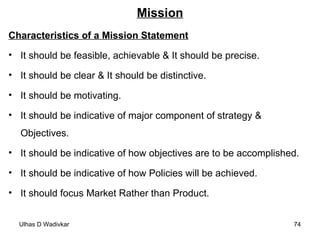 Mission Characteristics of a Mission Statement It should be feasible, achievable & It should be precise. It should be clear & It should be distinctive. It should be motivating. It should be indicative of major component of strategy & Objectives. It should be indicative of how objectives are to be accomplished. It should be indicative of how Policies will be achieved. It should focus Market Rather than Product. 