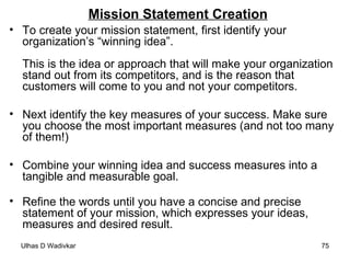 Mission Statement Creation To create your mission statement, first identify your organization’s “winning idea”. This is the idea or approach that will make your organization stand out from its competitors, and is the reason that customers will come to you and not your competitors. Next identify the key measures of your success. Make sure you choose the most important measures (and not too many of them!)    Combine your winning idea and success measures into a tangible and measurable goal.    Refine the words until you have a concise and precise statement of your mission, which expresses your ideas, measures and desired result.  
