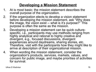 Developing a Mission Statement At is most basic; the mission statement describes the overall purpose of the organization. If the organization elects to develop a vision statement before developing the mission statement, ask “Why does the image, the vision exist -- what is it’s purpose?” This purpose is often the same as the mission. Developing a mission statement can be quick culture-specific, i.e., participants may use methods ranging from highly analytical and rational to highly creative and divergent, e.g., focused discussions, divergent experiences around daydreams, sharing stories, etc. Therefore, visit with the participants how they might like to arrive at description of their organizational mission. When wording the mission statement, consider the organization's products, services, markets, values, and concern for public image, and maybe priorities of activities for survival. 