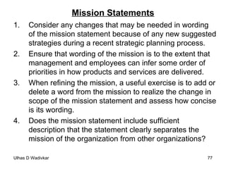 Mission Statements Consider any changes that may be needed in wording of the mission statement because of any new suggested strategies during a recent strategic planning process. Ensure that wording of the mission is to the extent that management and employees can infer some order of priorities in how products and services are delivered. When refining the mission, a useful exercise is to add or delete a word from the mission to realize the change in scope of the mission statement and assess how concise is its wording. Does the mission statement include sufficient description that the statement clearly separates the mission of the organization from other organizations?  