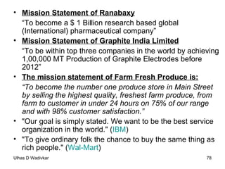 Mission Statement of Ranabaxy “ To become a $ 1 Billion research based global (International) pharmaceutical company” Mission Statement of Graphite India Limited   “ To be within top three companies in the world by achieving 1,00,000 MT Production of Graphite Electrodes before 2012” The mission statement of Farm Fresh Produce is: “ To become the number one produce store in Main Street by selling the highest quality, freshest farm produce, from farm to customer in under 24 hours on 75% of our range and with 98% customer satisfaction.” "Our goal is simply stated. We want to be the best service organization in the world." ( IBM ) "To give ordinary folk the chance to buy the same thing as rich people." ( Wal-Mart ) 