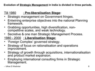 Evolution of  Strategic Management  in India is divided in three periods. Till 1980 :  Pre-liberalisation Stage :   Strategic management on Government fringes. Entwining enterprise objectives into the national Planning framework. Grabbing opportunities, high diversification, non- competitive scales, and weak technology. Secretive & one man Strategic Management Process. 1980 - 2000 :  Liberalisation Stage: ‘ Foreign Complex’ governed strategy. Strategy of focus on rationalisation and operations improvement. Strategy of growth through acquisitions, internationalisation and product market expansion. Employing international consulting firms in Strategic Management. 