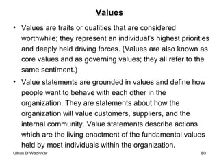 Values Values are traits or qualities that are considered worthwhile; they represent an individual’s highest priorities and deeply held driving forces. (Values are also known as core values and as governing values; they all refer to the same sentiment.) Value statements are grounded in values and define how people want to behave with each other in the organization. They are statements about how the organization will value customers, suppliers, and the internal community. Value statements describe actions which are the living enactment of the fundamental values held by most individuals within the organization. 