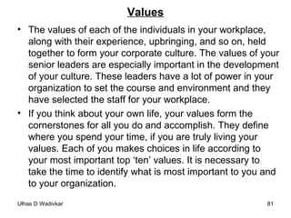 Values The values of each of the individuals in your workplace, along with their experience, upbringing, and so on, held together to form your corporate culture. The values of your senior leaders are especially important in the development of your culture. These leaders have a lot of power in your organization to set the course and environment and they have selected the staff for your workplace. If you think about your own life, your values form the cornerstones for all you do and accomplish. They define where you spend your time, if you are truly living your values. Each of you makes choices in life according to your most important top ‘ten’ values. It is necessary to  take the time to identify what is most important to you and to your organization. 