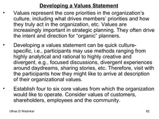 Developing a Values Statement Values represent the core priorities in the organization’s culture, including what drives members’ priorities and how they truly act in the organization, etc. Values are increasingly important in strategic planning. They often drive the intent and direction for “organic” planners. Developing a values statement can be quick culture-specific, i.e., participants may use methods ranging from highly analytical and rational to highly creative and divergent, e.g., focused discussions, divergent experiences around daydreams, sharing stories, etc. Therefore, visit with the participants how they might like to arrive at description of their organizational values. Establish four to six core values from which the organization would like to operate. Consider values of customers, shareholders, employees and the community. 
